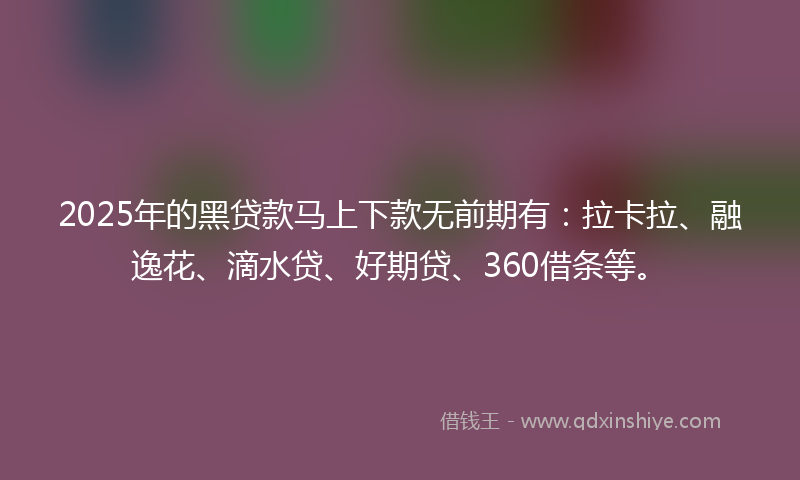 2025年的黑贷款马上下款无前期有：拉卡拉、融逸花、滴水贷、好期贷、360借条等。