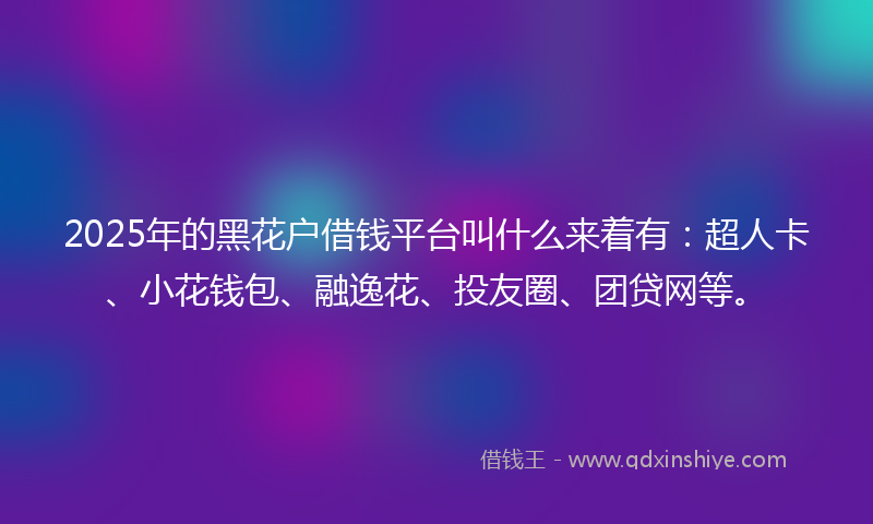 2025年的黑花户借钱平台叫什么来着有：超人卡、小花钱包、融逸花、投友圈、团贷网等。