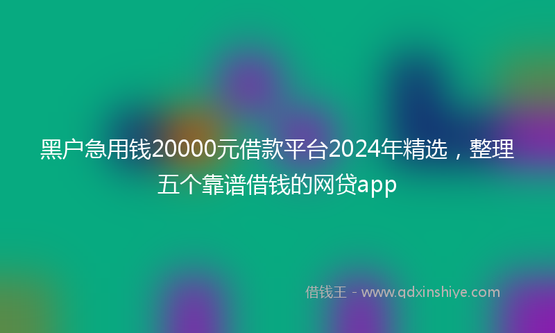 黑户急用钱20000元借款平台2024年精选，整理五个靠谱借钱的网贷app