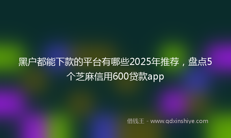 黑户都能下款的平台有哪些2025年推荐，盘点5个芝麻信用600贷款app