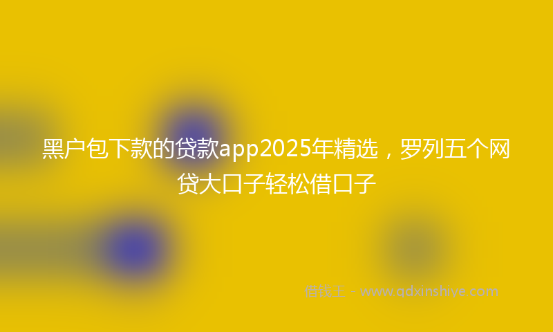 黑户包下款的贷款app2025年精选，罗列五个网贷大口子轻松借口子