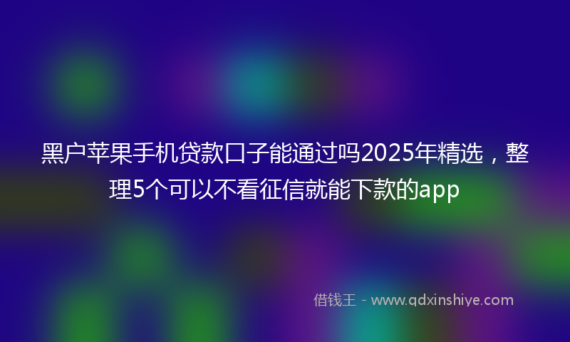 黑户苹果手机贷款口子能通过吗2025年精选，整理5个可以不看征信就能下款的app