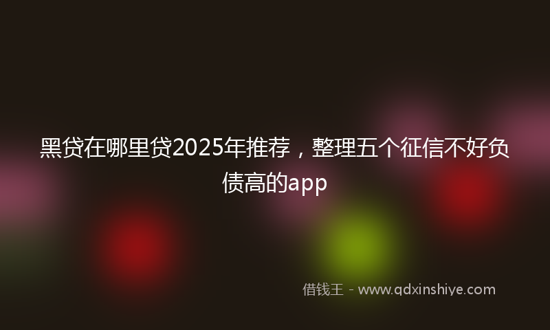 黑贷在哪里贷2025年推荐，整理五个征信不好负债高的app