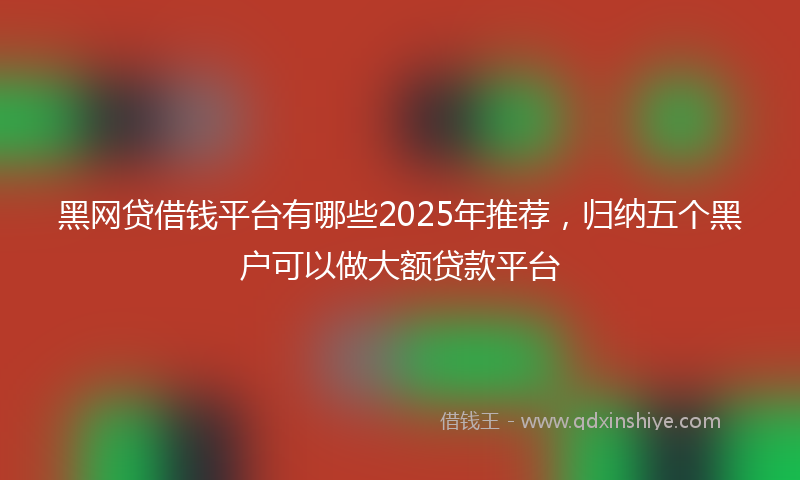 黑网贷借钱平台有哪些2025年推荐，归纳五个黑户可以做大额贷款平台