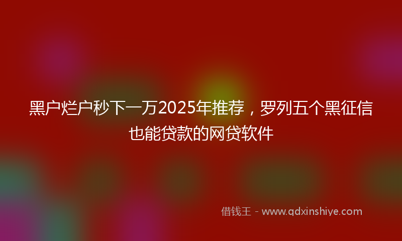 黑户烂户秒下一万2025年推荐，罗列五个黑征信也能贷款的网贷软件