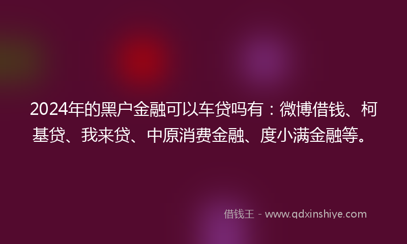 2024年的黑户金融可以车贷吗有：微博借钱、柯基贷、我来贷、中原消费金融、度小满金融等。