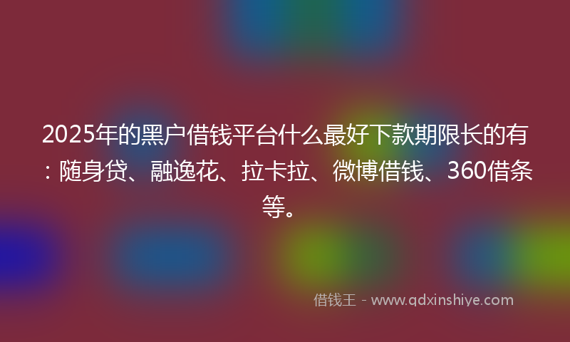 2025年的黑户借钱平台什么最好下款期限长的有：随身贷、融逸花、拉卡拉、微博借钱、360借条等。