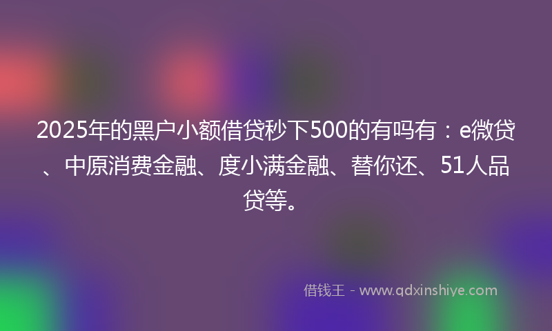 2025年的黑户小额借贷秒下500的有吗有：e微贷、中原消费金融、度小满金融、替你还、51人品贷等。