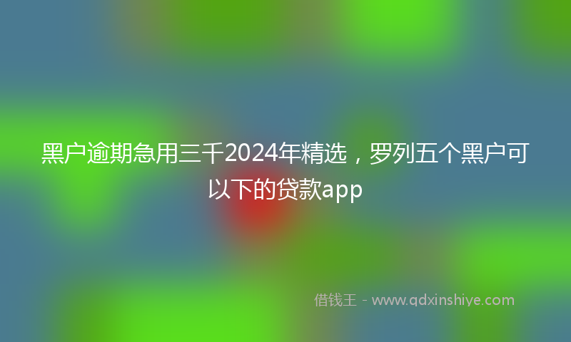 黑户逾期急用三千2024年精选，罗列五个黑户可以下的贷款app