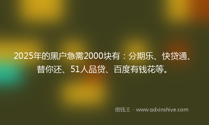 2025年的黑户急需2000块有：分期乐、快贷通、替你还、51人品贷、百度有钱花等。