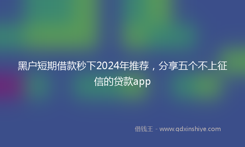 黑户短期借款秒下2024年推荐，分享五个不上征信的贷款app