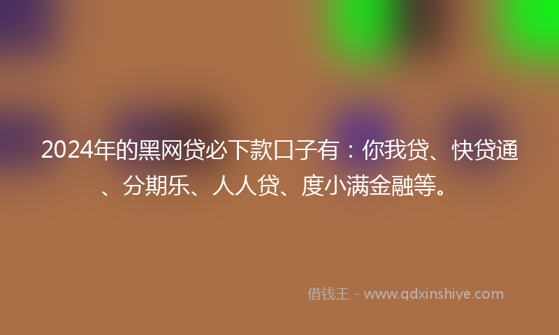 2024年的黑网贷必下款口子有：你我贷、快贷通、分期乐、人人贷、度小满金融等。