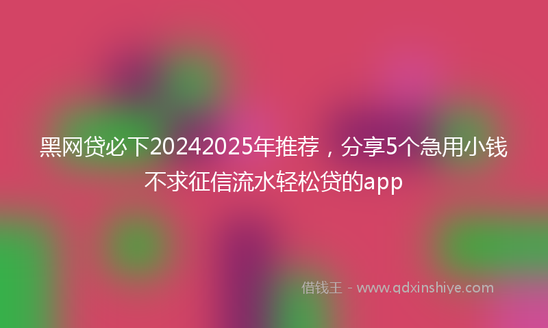 黑网贷必下20242025年推荐，分享5个急用小钱不求征信流水轻松贷的app