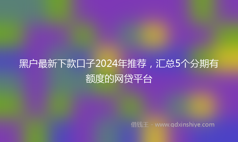 黑户最新下款口子2024年推荐，汇总5个分期有额度的网贷平台