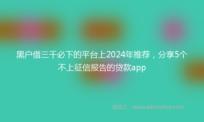 黑户借三千必下的平台上2024年推荐，分享5个不上征信报告的贷款app
