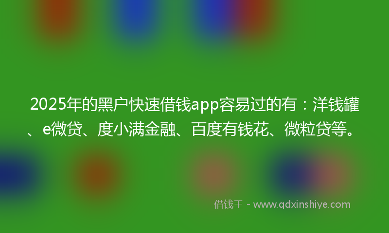 2025年的黑户快速借钱app容易过的有：洋钱罐、e微贷、度小满金融、百度有钱花、微粒贷等。