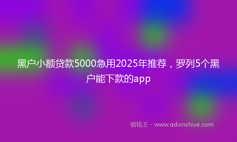 黑户小额贷款5000急用2025年推荐，罗列5个黑户能下款的app