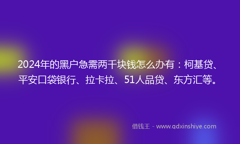 2024年的黑户急需两千块钱怎么办有：柯基贷、平安口袋银行、拉卡拉、51人品贷、东方汇等。