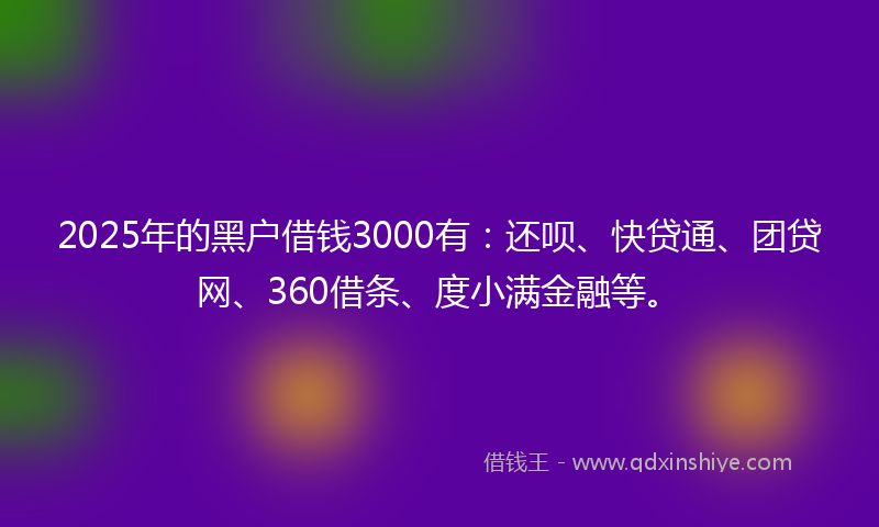 2025年的黑户借钱3000有：还呗、快贷通、团贷网、360借条、度小满金融等。