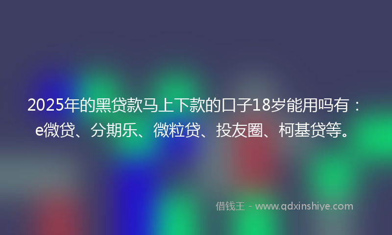 2025年的黑贷款马上下款的口子18岁能用吗有：e微贷、分期乐、微粒贷、投友圈、柯基贷等。