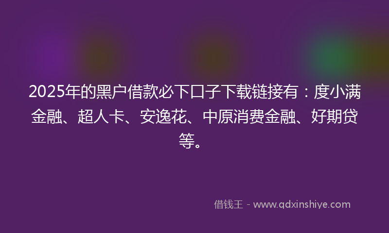 2025年的黑户借款必下口子下载链接有：度小满金融、超人卡、安逸花、中原消费金融、好期贷等。