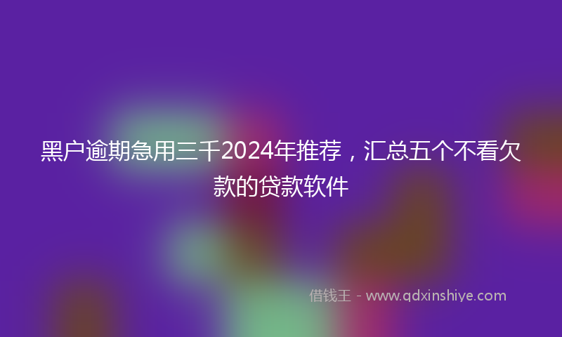 黑户逾期急用三千2024年推荐，汇总五个不看欠款的贷款软件