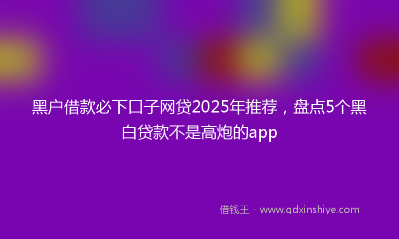 黑户借款必下口子网贷2025年推荐，盘点5个黑白贷款不是高炮的app