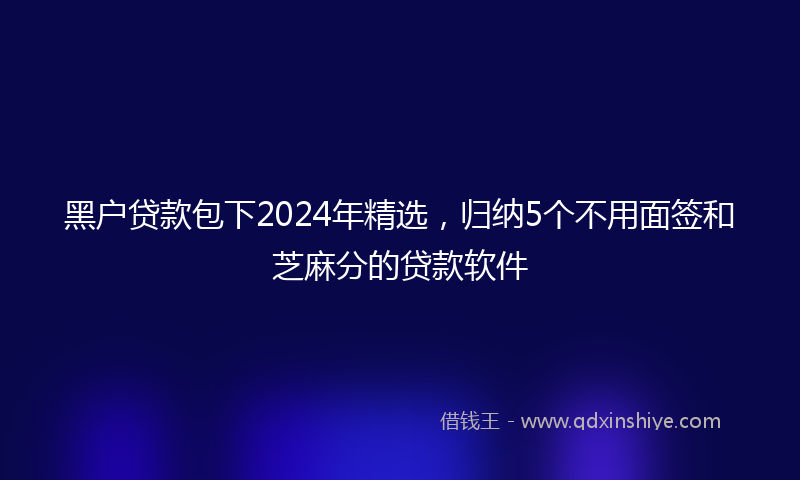 黑户贷款包下2024年精选，归纳5个不用面签和芝麻分的贷款软件