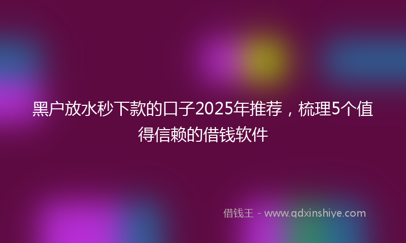 黑户放水秒下款的口子2025年推荐，梳理5个值得信赖的借钱软件
