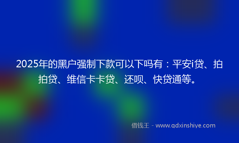 2025年的黑户强制下款可以下吗有：平安i贷、拍拍贷、维信卡卡贷、还呗、快贷通等。