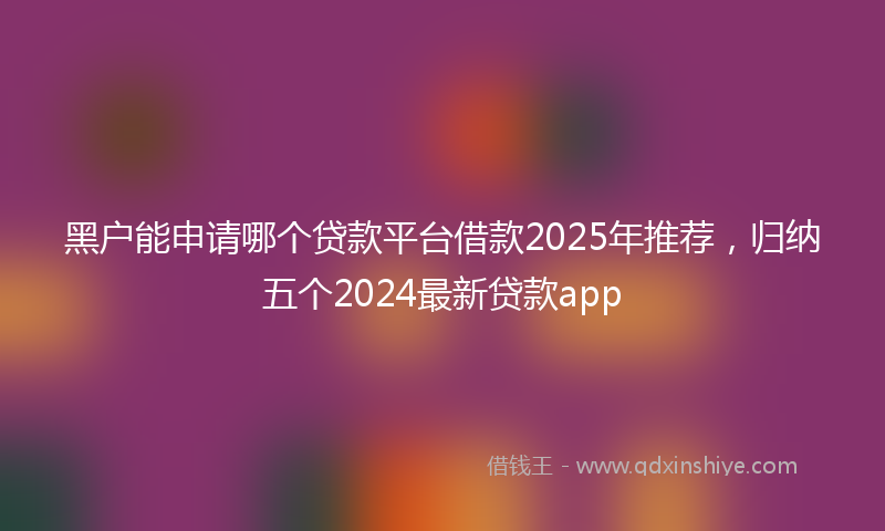 黑户能申请哪个贷款平台借款2025年推荐，归纳五个2024最新贷款app