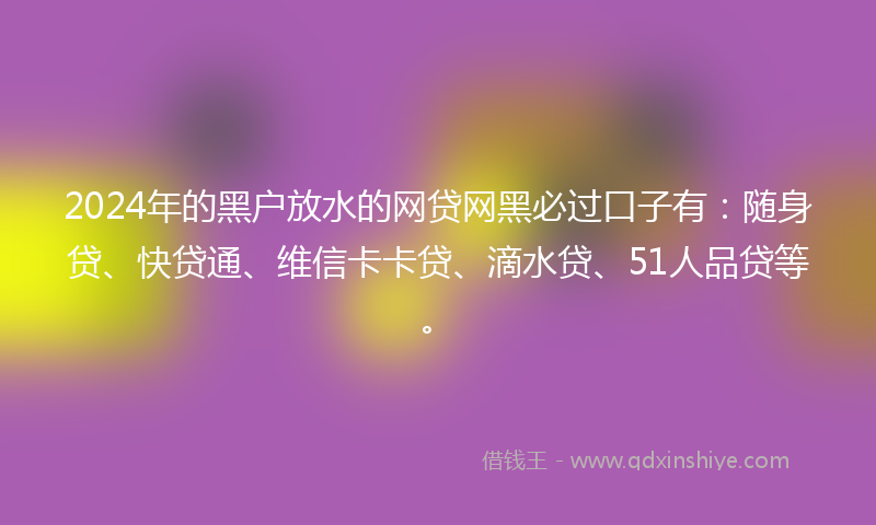 2024年的黑户放水的网贷网黑必过口子有：随身贷、快贷通、维信卡卡贷、滴水贷、51人品贷等。