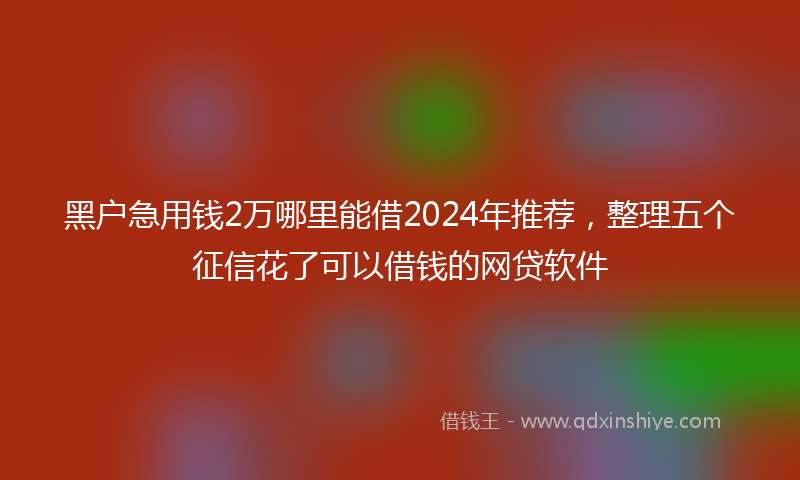 黑户急用钱2万哪里能借2024年推荐,整理五个征信花了可以借钱的网贷软件