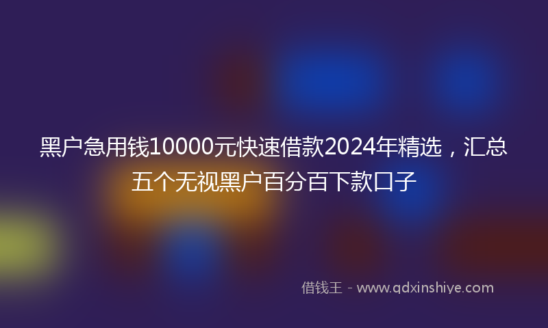 黑户急用钱10000元快速借款2024年精选，汇总五个无视黑户百分百下款口子