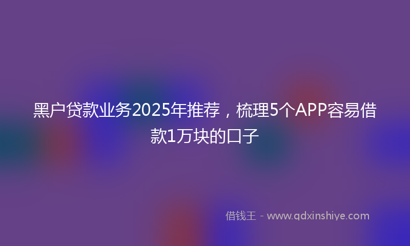 黑户贷款业务2025年推荐，梳理5个APP容易借款1万块的口子