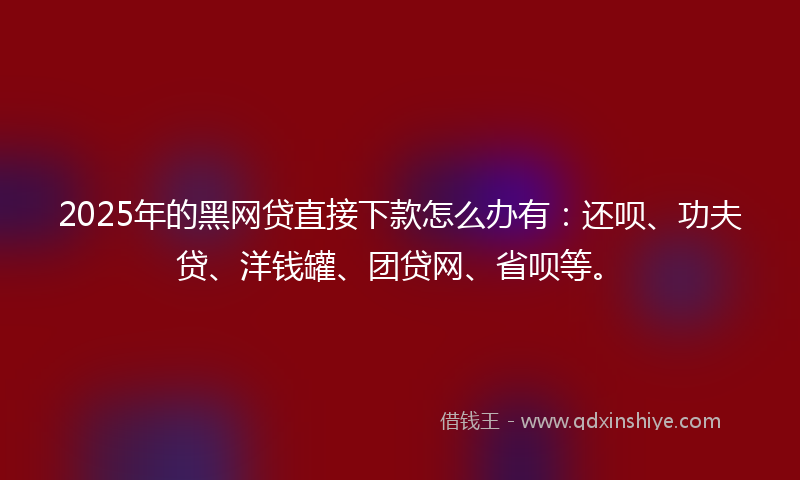 2025年的黑网贷直接下款怎么办有：还呗、功夫贷、洋钱罐、团贷网、省呗等。