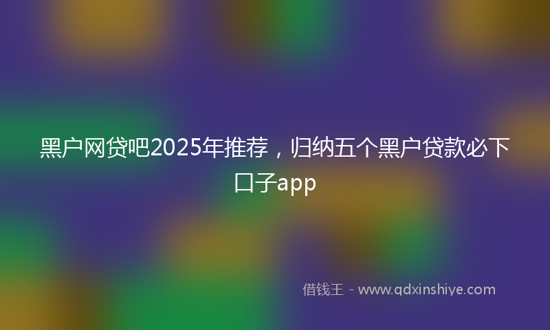 黑户网贷吧2025年推荐，归纳五个黑户贷款必下口子app