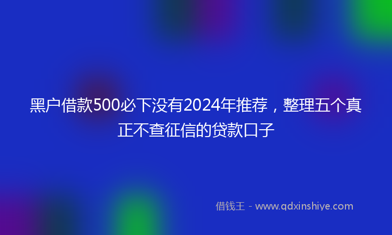 黑户借款500必下没有2024年推荐，整理五个真正不查征信的贷款口子