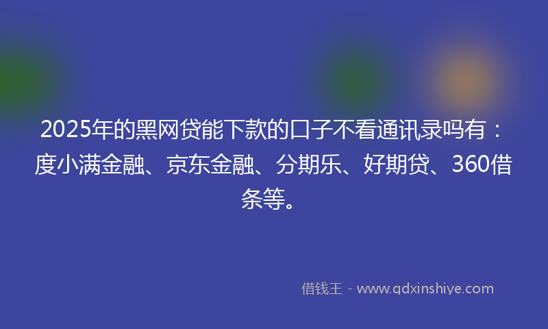 2025年的黑网贷能下款的口子不看通讯录吗有：度小满金融、京东金融、分期乐、好期贷、360借条等。