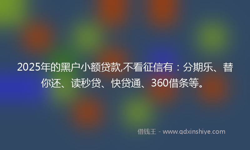 2025年的黑户小额贷款,不看征信有：分期乐、替你还、读秒贷、快贷通、360借条等。
