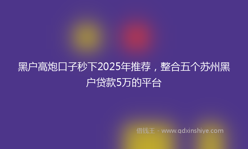 黑户高炮口子秒下2025年推荐，整合五个苏州黑户贷款5万的平台