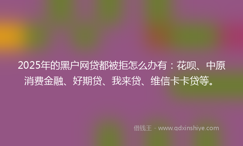 2025年的黑户网贷都被拒怎么办有：花呗、中原消费金融、好期贷、我来贷、维信卡卡贷等。