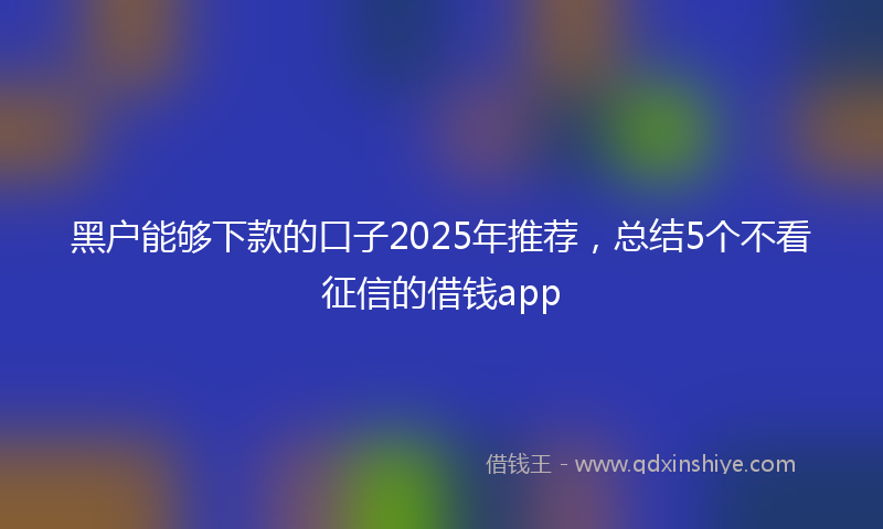 黑户能够下款的口子2025年推荐，总结5个不看征信的借钱app