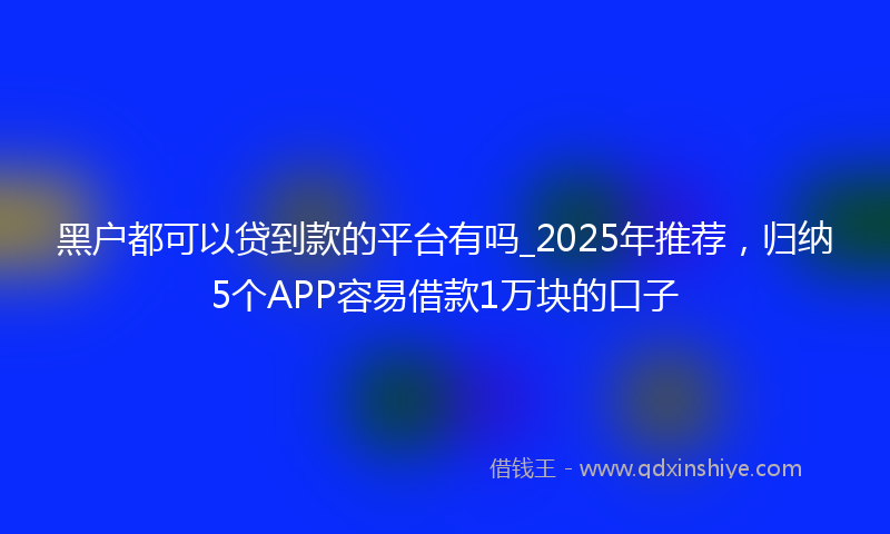 黑户都可以贷到款的平台有吗_2025年推荐，归纳5个APP容易借款1万块的口子