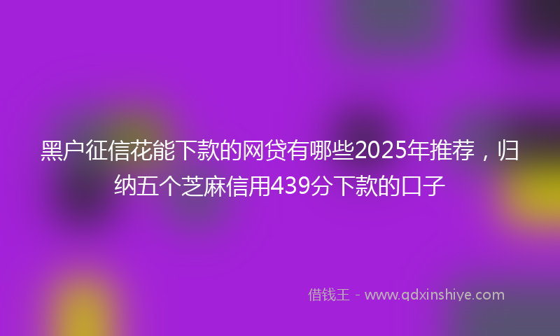 黑户征信花能下款的网贷有哪些2025年推荐，归纳五个芝麻信用439分下款的口子