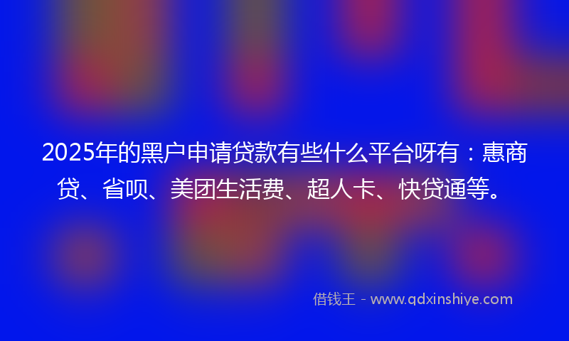 2025年的黑户申请贷款有些什么平台呀有：惠商贷、省呗、美团生活费、超人卡、快贷通等。