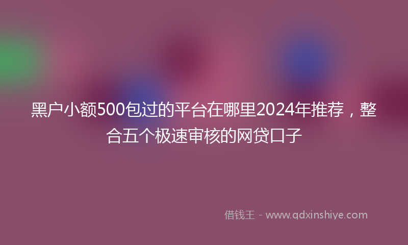 黑户小额500包过的平台在哪里2024年推荐，整合五个极速审核的网贷口子