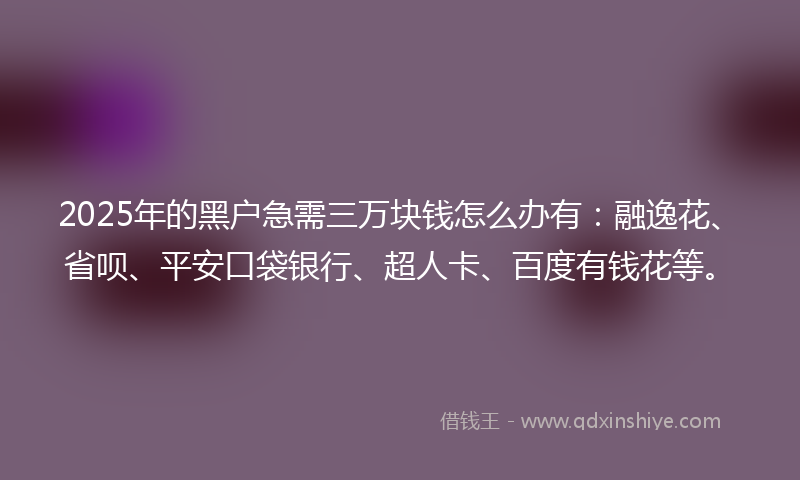2025年的黑户急需三万块钱怎么办有：融逸花、省呗、平安口袋银行、超人卡、百度有钱花等。