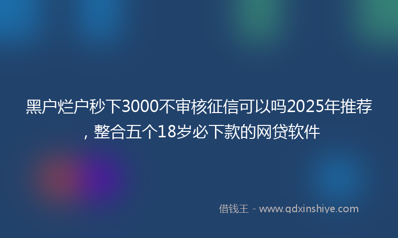 黑户烂户秒下3000不审核征信可以吗2025年推荐，整合五个18岁必下款的网贷软件