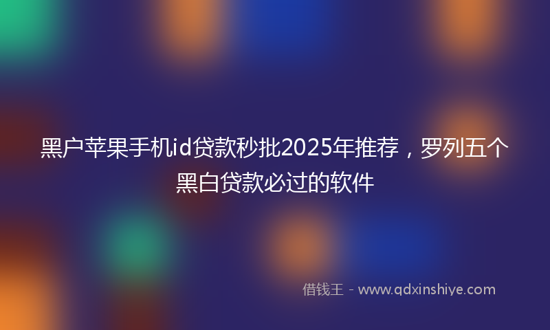 黑户苹果手机id贷款秒批2025年推荐，罗列五个黑白贷款必过的软件